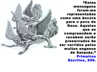 “Estas
mensagens
foram-me
representadas
como uma âncora
para o povo de
Deus. Aqueles
que as
compreendem e
recebem serão
preservados de
ser varridos pelos
muitos enganos
de Satanás.”
Primeiros
Escritos, 256.
 