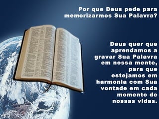 Deus quer que
aprendamos a
gravar Sua Palavra
em nossa mente,
para que
estejamos em
harmonia com Sua
vontade em cada
momento de
nossas vidas.
Por que Deus pede para
memorizarmos Sua Palavra?
 