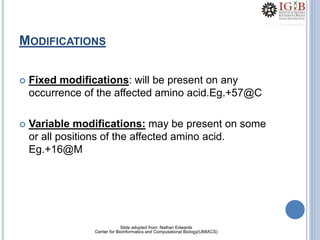22
MODIFICATIONS
 Fixed modifications: will be present on any
occurrence of the affected amino acid.Eg.+57@C
 Variable modifications: may be present on some
or all positions of the affected amino acid.
Eg.+16@M
Slide adopted from: Nathan Edwards
Center for Bioinformatics and Computational Biology(UMIACS)
 