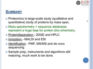 33
SUMMARY
 Proteomics is large-scale study (qualitative and
quantitative) study of proteins by mass spec.
 Mass spectrometry + sequence databases
represent a huge leap for protein (bio-)chemistry.
 ProteinSeparation - 2DGE and HPLC
 Ionization - MALDI and ESI
 Identification - PMF, MS/MS and de novo
sequencing
 Sample prep, instruments and algorithms still
maturing, much work to be done.
 