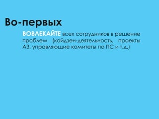 Во-первых
ВОВЛЕКАЙТЕ всех сотрудников в решение
проблем (кайдзен-деятельность, проекты
А3, управляющие комитеты по ПС и т.д.)
 