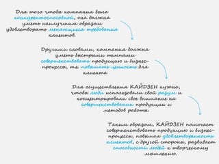 Для того чтобы компания была
конкурентоспособной, она должна
уметь наилучшим образом
удовлетворять меняющиеся требования
клиентов.
Другими словами, компания должна
уметь быстрыми темпами
совершенствовать продукцию и бизнес-
процессы, т.е. повышать ценность для
клиента
Для осуществления КАЙДЗЕН нужно,
чтобы люди использовали свой разум и
концентрировали свое внимание на
совершенствовании продукции и
методов работы.
Таким образом, КАЙДЗЕН помогает
совершенствовать продукцию и бизнес-
процессы, повышая удовлетворенность
клиентов, с другой стороны, развивает
способности людей к творческому
мышлению.
 