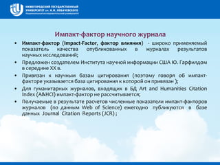 Импакт-фактор научного журнала
• Импакт-фактор (Impact-Factor, фактор влияния) - широко применяемый
показатель качества опубликованных в журналах результатов
научных исследований;
• Предложен создателем Института научной информации США Ю. Гарфилдом
в середине ХХ в.
• Привязан к научным базам цитирования (поэтому говоря об импакт-
факторе указывается база цитирования к которой он привязан );
• Для гуманитарных журналов, входящих в БД Art and Humanities Citation
Index (A&HCI) импакт-фактор не рассчитывается;
• Получаемые в результате расчетов численные показатели импакт-факторов
журналов (по данным Web of Science) ежегодно публикуются в базе
данных Journal Citation Reports (JCR) ;
 