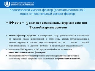 Классический импакт-фактор (рассчитывается за 2
года), относительный импакт-фактор
•ИФ 2012 = ∑ ссылок в 2012 на статьи журнала 2010-2011
∑ статей журнала 2010-2011
• импакт-фактор журнала в конкретном году рассчитывается как частное
от деления числа цитирований в этом году статей, опубликованных в
данном журнале в течение двух предыдущих лет, на число статей,
опубликованных в данном журнале в течение двух предыдущих лет;
• отношение ИФ журнала к ИФ предметной области называется
относительным импакт фактором;
• отношение количества цитирований статей журнала текущего года к
количеству статей текущего года называется оперативным индексом.
 
