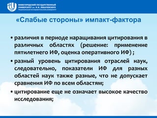 «Слабые стороны» импакт-фактора
•различия в периоде наращивания цитирования в
различных областях (решение: применение
пятилетнего ИФ, оценка оперативного ИФ) ;
•разный уровень цитирования отраслей наук,
следовательно, показатели ИФ для разных
областей наук также разные, что не допускает
сравнения ИФ по всем областям;
•цитирование еще не означает высокое качество
исследования;
 