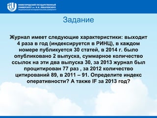 Задание
Журнал имеет следующие характеристики: выходит
4 раза в год (индексируется в РИНЦ), в каждом
номере публикуется 30 статей, в 2014 г. было
опубликовано 2 выпуска, суммарное количество
ссылок на эти два выпуска 30, за 2013 журнал был
процитирован 77 раз , за 2012 количество
цитирований 89, в 2011 – 91. Определите индекс
оперативности? А также IF за 2013 год?
 