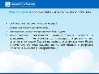 ДРУГИЕ ИНДЕКСЫ: SCIMAGO JOURNAL RANKING ПО SCOPUS (SJR)
• рейтинг журналов, учитывающий:
– общее количество цитирований;
– взвешенные показатели цитирований по годам;
• качественные показатели (авторитетность ссылок в
зависимости от уровня цитирующего журнала – вес
ссылки в журнале Nature на статью в журнале «А» будет
отличаться от веса ссылки на ту же статью в журнале
«Вестник N-ского университета»)
 