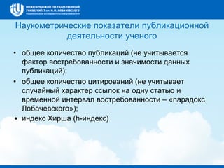 Наукометрические показатели публикационной
деятельности ученого
• общее количество публикаций (не учитывается
фактор востребованности и значимости данных
публикаций);
• общее количество цитирований (не учитывает
случайный характер ссылок на одну статью и
временной интервал востребованности – «парадокс
Лобачевского»);
• индекс Хирша (h-индекс)
 
