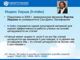 Индекс Хирша (h-index)
• Предложен в 2005 г. американским физиком Йоргом
Хиршем из университета Сан-Диего, Калифорния
• h-index становится самой популярной метрикой для
оценки эффективности работы ученых на основе
цитируемости их статей
«Учёный имеет индекс h, если h из его Np статей
цитируются как минимум h раз каждая, в то время как
оставшиеся (Np – h) статей цитируются не более чем
h раз каждая.»
J.E. Hirsch, “An index to quantify an individual’s scientific research
output,” PNAS 102, 16569-16572 (2005)
 