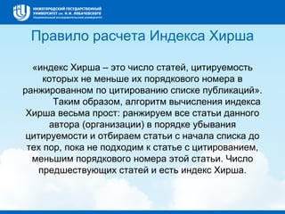 Правило расчета Индекса Хирша
«индекс Хирша – это число статей, цитируемость
которых не меньше их порядкового номера в
ранжированном по цитированию списке публикаций».
Таким образом, алгоритм вычисления индекса
Хирша весьма прост: ранжируем все статьи данного
автора (организации) в порядке убывания
цитируемости и отбираем статьи с начала списка до
тех пор, пока не подходим к статье с цитированием,
меньшим порядкового номера этой статьи. Число
предшествующих статей и есть индекс Хирша.
 