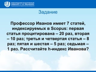 Задание
Профессор Иванов имеет 7 статей,
индексируемых в Scopus: первая
статья процитирована – 20 раз, вторая
– 10 раз; третья и четвертая статья – 8
раз; пятая и шестая – 5 раз; седьмая –
1 раз. Рассчитайте h-индекс Иванова?
 