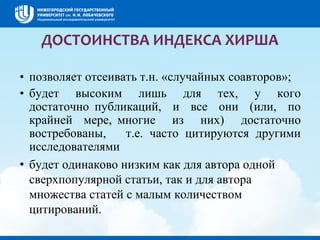 ДОСТОИНСТВА ИНДЕКСА ХИРША
• позволяет отсеивать т.н. «случайных соавторов»;
• будет высоким лишь для тех, у кого
достаточно публикаций, и все они (или, по
крайней мере, многие из них) достаточно
востребованы, т.е. часто цитируются другими
исследователями
• будет одинаково низким как для автора одной
сверхпопулярной статьи, так и для автора
множества статей с малым количеством
цитирований.
 