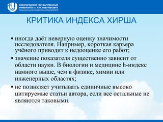 КРИТИКА ИНДЕКСА ХИРША
•иногда даёт неверную оценку значимости
исследователя. Например, короткая карьера
учёного приводит к недооценке его работ;
•значение показателя существенно зависит от
области науки. В биологии и медицине h-индекс
намного выше, чем в физике, химии или
инженерных областях;
•не позволяет учитывать единичные высоко
цитируемые статьи автора, если все остальные не
являются таковыми.
 
