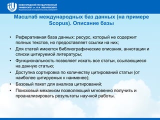 Масштаб международных баз данных (на примере
Scopus). Описание базы
• Реферативная база данных: ресурс, который не содержит
полных текстов, но предоставляет ссылки на них;
• Для статей имеются библиографические описания, аннотации и
списки цитируемой литературы;
• Функциональность позволяет искать все статьи, ссылающиеся
на данную статью;
• Доступна сортировка по количеству цитирований статьи (от
наиболее цитируемых к наименее);
• Базовый пакет для анализа цитирований;
• Поисковый механизм позволяющий мгновенно получить и
проанализировать результаты научной работы.
 