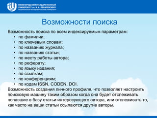 Возможности поиска
Возможность поиска по всем индексируемым параметрам:
• по фамилии;
• по ключевым словам;
• по названию журнала;
• по названию статьи;
• по месту работы автора;
• по реферату;
• по языку издания;
• по ссылкам;
• по конференциям;
• по кодам ISSN, CODEN, DOI.
Возможность создания личного профиля, что позволяет настроить
поисковую машину таким образом когда она будет отслеживать
попавшие в базу статьи интересующего автора, или отслеживать то,
как часто на ваши статьи ссылаются другие авторы.
 