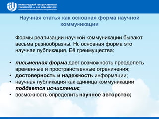 Научная статья как основная форма научной
коммуникации
Формы реализации научной коммуникации бывают
весьма разнообразны. Но основная форма это
научная публикация. Её преимущества:
• письменная форма дает возможность преодолеть
временные и пространственные ограничения;
• достоверность и надежность информации;
• научная публикация как единица коммуникации
поддается исчислению;
• возможность определить научное авторство;
 