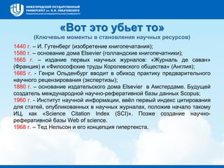 «Вот это убьет то»
(Ключевые моменты в становления научных ресурсов)
1440 г. – И. Гутенберг (изобретение книгопечатания);
1580 г. – основание дома Elsevier (голландские книгопечатники);
1665 г. – издание первых научных журналов: «Журналь де саван»
(Франция) и «Философские труды Королевского общества» (Англия);
1665 г. - Генри Ольденбург вводит в обиход практику предварительного
научного рецензирования (экспертизы);
1880 г. – основание издательского дома Elsevier в Амстердаме. Будущей
создатель международной научно-реферативной базы данных Scopus;
1960 г. - Институт научной информации, ввёл первый индекс цитирования
для статей, опубликованных в научных журналах, положив начало такому
ИЦ, как «Science Citation Index (SCI)». Позже создание научно-
реферативной базы Web of science.
1968 г. – Тед Нельсон и его концепция гипертекста.
 