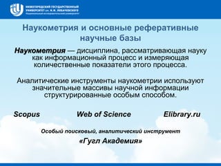 Наукометрия и основные реферативные
научные базы
Наукометрия — дисциплина, рассматривающая науку
как информационный процесс и измеряющая
количественные показатели этого процесса.
Аналитические инструменты наукометрии используют
значительные массивы научной информации
структурированные особым способом.
Scopus Web of Science Elibrary.ru
Особый поисковый, аналитический инструмент
«Гугл Академия»
 