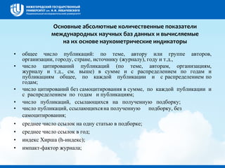 Основные абсолютные количественные показатели
международных научных баз данных и вычисляемые
на их основе наукометрические индикаторы
• общее число публикаций: по теме, автору или группе авторов,
организации, городу, стране, источнику (журналу), году и т.д.,
• число цитирований публикаций (по теме, авторам, организациям,
журналу и т.д., см. выше) в сумме и с распределением по годам и
публикациям общее, по каждой публикации и с распределением по
годам;
• число цитирований без самоцитирования в сумме, по каждой публикации и
с распределением по годам и публикациям;
• число публикаций, ссылающихся на полученную подборку;
• число публикаций, ссылающихсяна полученную подборку, без
самоцитирования;
• среднее число ссылок на одну статью в подборке;
• среднее число ссылок в год;
• индекс Хирша (h-индекс);
• импакт-фактор журнала;
 