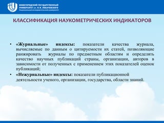 КЛАССИФИКАЦИЯ НАУКОМЕТРИЧЕСКИХ ИНДИКАТОРОВ
• «Журнальные» индексы: показатели качества журнала,
вычисляемые по данным о цитируемости их статей, позволяющие
ранжировать журналы по предметным областям и определять
качество научных публикаций страны, организации, авторов в
зависимости от полученных с применением этих показателей оценок
публикаций;
• «Нежурнальные» индексы: показатели публикационной
деятельности ученого, организации, государства, области знаний.
 