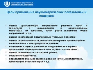 Цели применения наукометрических показателей и
индексов
• оценка существующих направления развития науки и
технологий в национальном и международном
масштабах, их динамика, точки роста, выявление новых
направлений и т.п.;
• оценка (экспертиза) предлагаемых учеными проектов;
• оценка результативности деятельности научных организаций на
национальном и международном уровнях;
• выявления и оценка успешности сотрудничества научных
организаций, формирование новых научных коллективов ;
• оценка деятельности конкретных ученых;
• составление рейтингов;
• определение объемов финансирования научных коллективов,
организаций, отраслей науки и т.д.
 