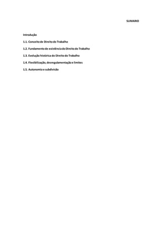 SUMARIO
Introdução
1.1. Conceitode Direitodo Trabalho
1.2. Fundamentode existênciadoDireitodo Trabalho
1.3. Evolução histórica do Direitodo Trabalho
1.4. Flexibilização,desregulamentaçãoe limites
1.5. Autonomia e subdivisão
 