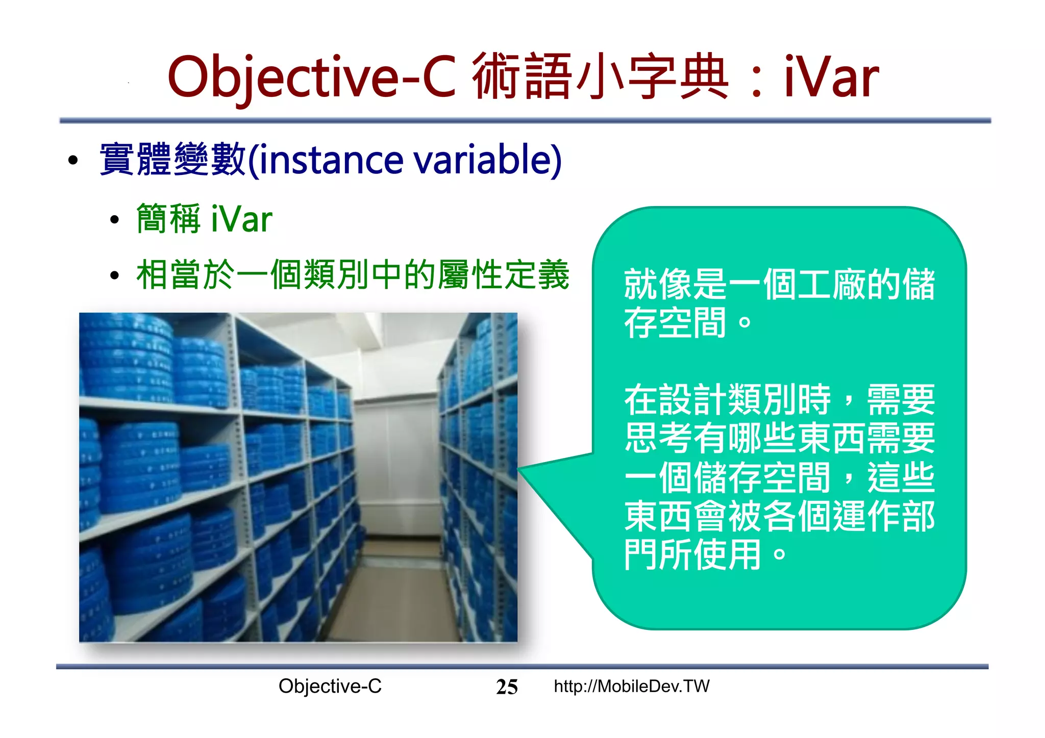 Objective-C http://MobileDev.TW Objective-C 術語小字典：iVar •  實體變數(instance variable) •  簡稱 iVar •  相當於一個類別中的屬性定義 25 就像是一個工廠的儲 存空間。 在設計類別時，需要 思考有哪些東西需要 一個儲存空間，這些 東西會被各個運作部 門所使用。 