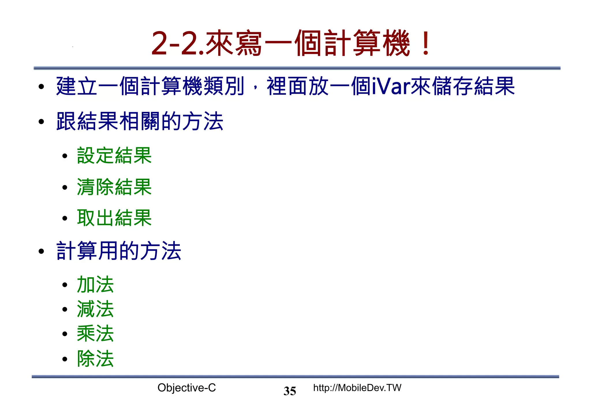 Objective-C http://MobileDev.TW 2-2.來寫一個計算機！ •  建立一個計算機類別，裡面放一個iVar來儲存結果 •  跟結果相關的方法 •  設定結果 •  清除結果 •  取出結果 •  計算用的方法 •  加法 •  減法 •  乘法 •  除法 35 
