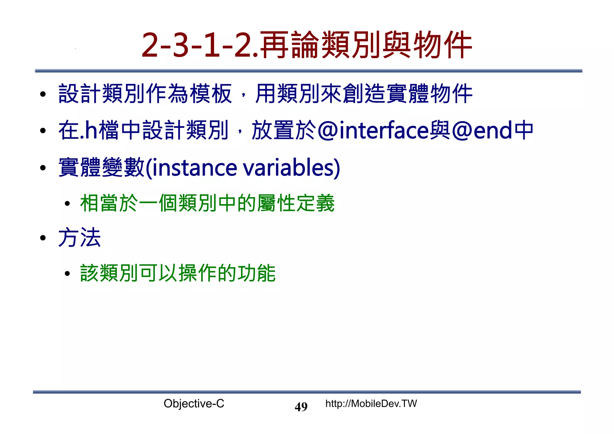 Objective-C http://MobileDev.TW 2-3-1-2.再論類別與物件 •  設計類別作為模板，用類別來創造實體物件 •  在.h檔中設計類別，放置於@interface與@end中 •  實體變數(instance variables) •  相當於一個類別中的屬性定義 •  方法 •  該類別可以操作的功能 49 