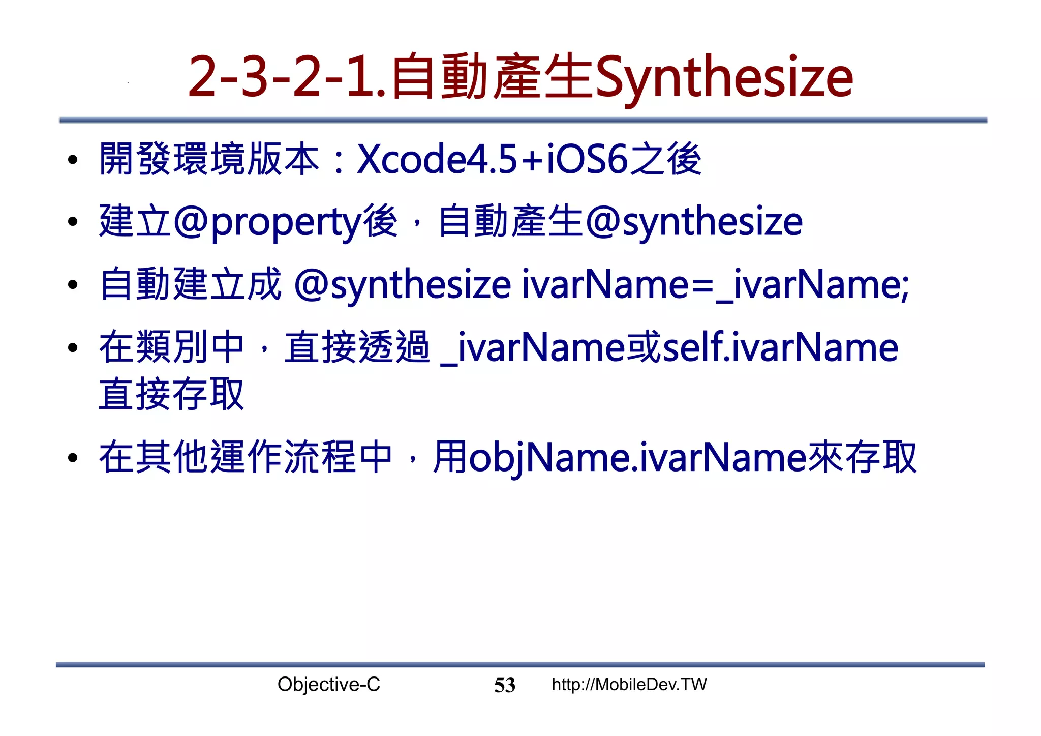 Objective-C http://MobileDev.TW 2-3-2-1.自動產生Synthesize •  開發環境版本：Xcode4.5+iOS6之後 •  建立@property後，自動產生@synthesize •  自動建立成 @synthesize ivarName=_ivarName; •  在類別中，直接透過 _ivarName或self.ivarName 直接存取 •  在其他運作流程中，用objName.ivarName來存取 53 