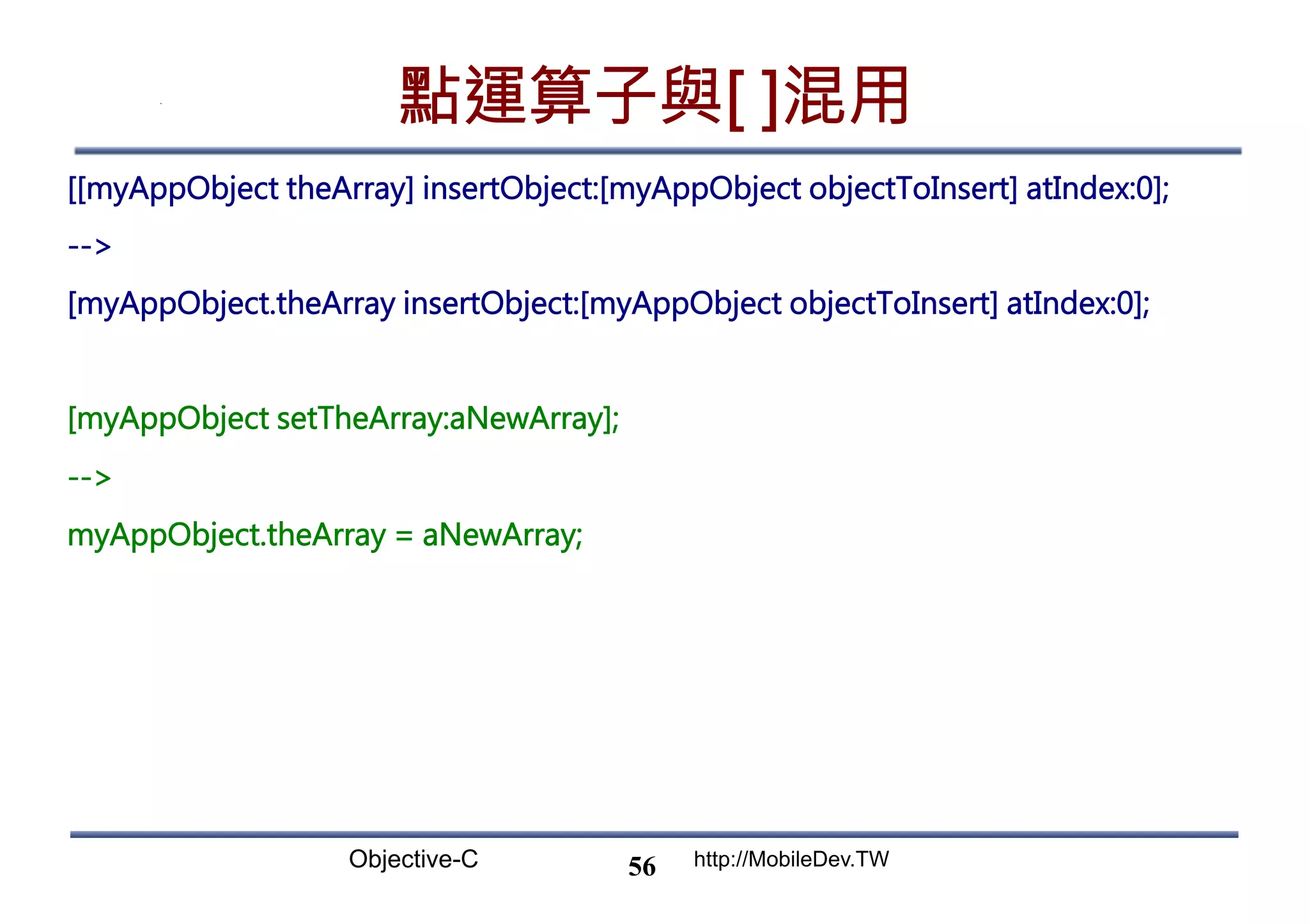Objective-C http://MobileDev.TW 點運算子與[ ]混用 [[myAppObject theArray] insertObject:[myAppObject objectToInsert] atIndex:0]; -- [myAppObject.theArray insertObject:[myAppObject objectToInsert] atIndex:0]; [myAppObject setTheArray:aNewArray]; -- myAppObject.theArray = aNewArray; 56 