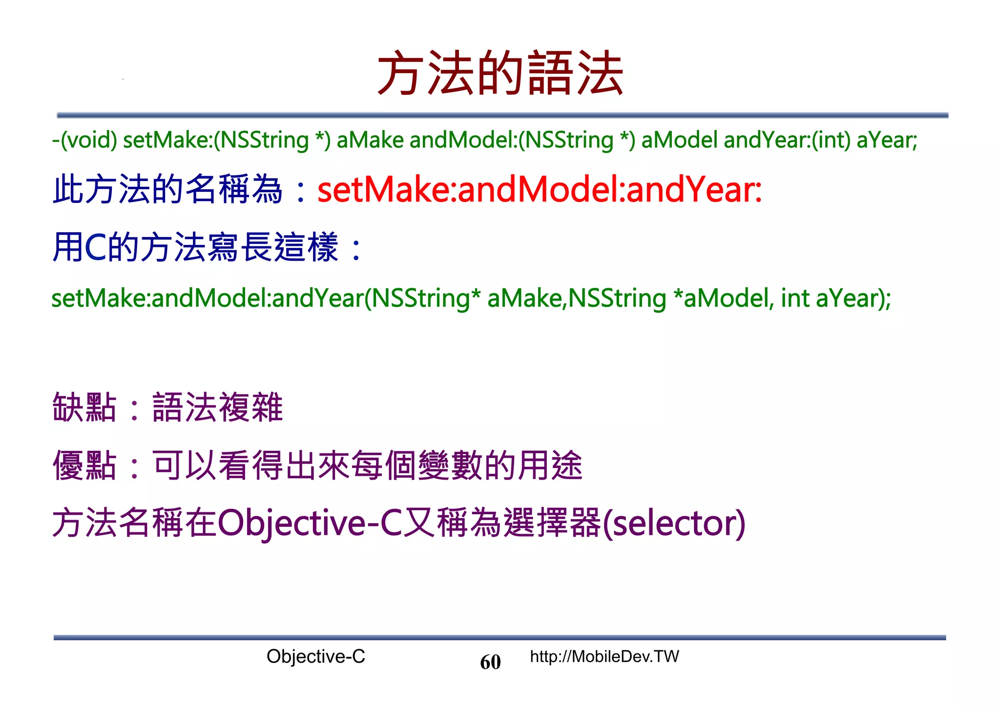 Objective-C http://MobileDev.TW 方法的語法 -(void) setMake:(NSString *) aMake andModel:(NSString *) aModel andYear:(int) aYear; 此方法的名稱為：setMake:andModel:andYear: 用C的方法寫長這樣： setMake:andModel:andYear(NSString* aMake,NSString *aModel, int aYear); 缺點：語法複雜 優點：可以看得出來每個變數的用途 方法名稱在Objective-C又稱為選擇器(selector) 60 