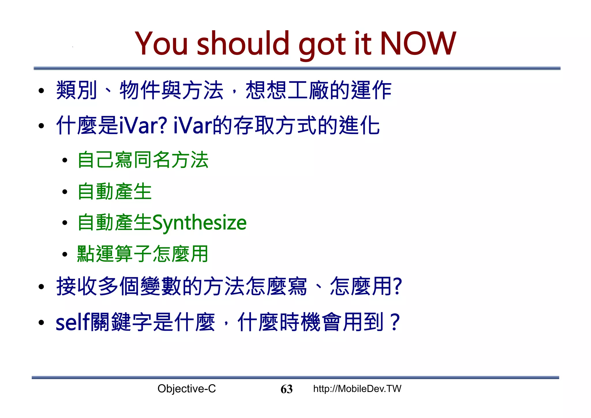 Objective-C http://MobileDev.TW You should got it NOW •  類別、物件與方法，想想工廠的運作 •  什麼是iVar? iVar的存取方式的進化 •  自己寫同名方法 •  自動產生 •  自動產生Synthesize •  點運算子怎麼用 •  接收多個變數的方法怎麼寫、怎麼用? •  self關鍵字是什麼，什麼時機會用到？ 63 