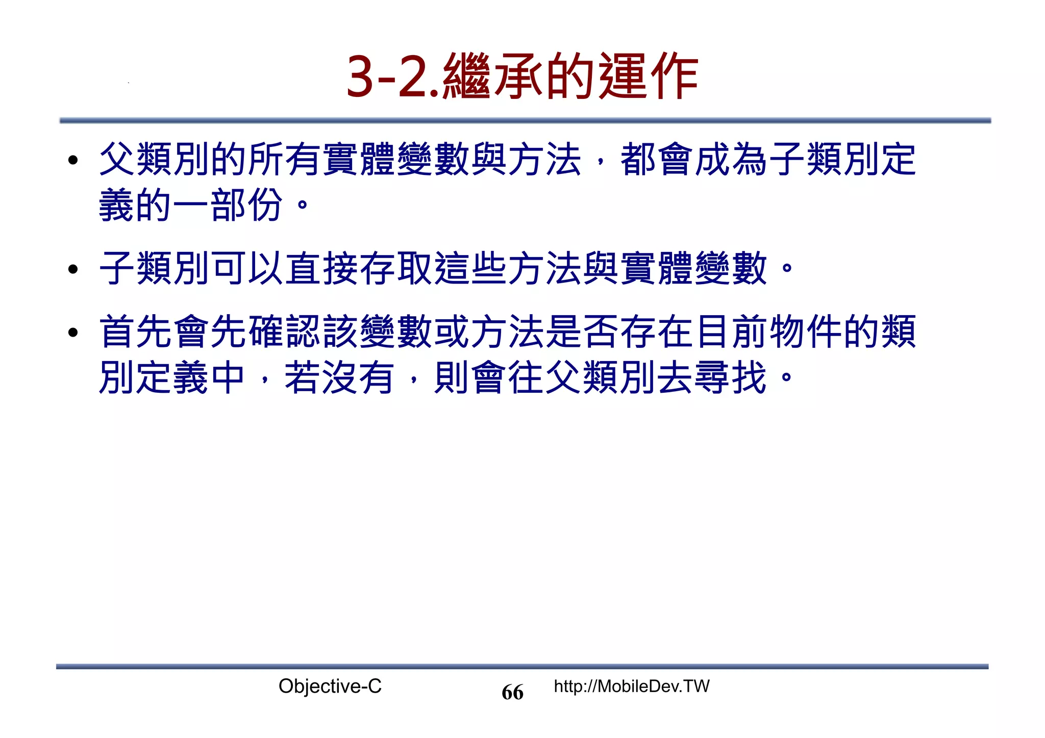 Objective-C http://MobileDev.TW 3-2.繼承的運作 •  父類別的所有實體變數與方法，都會成為子類別定 義的一部份。 •  子類別可以直接存取這些方法與實體變數。 •  首先會先確認該變數或方法是否存在目前物件的類 別定義中，若沒有，則會往父類別去尋找。 66 
