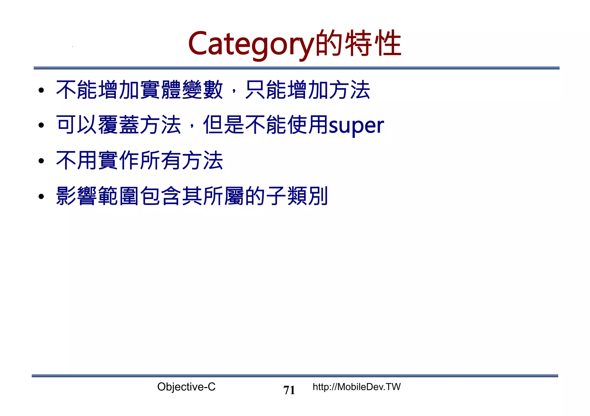 Objective-C http://MobileDev.TW Category的特性 •  不能增加實體變數，只能增加方法 •  可以覆蓋方法，但是不能使用super •  不用實作所有方法 •  影響範圍包含其所屬的子類別 71 