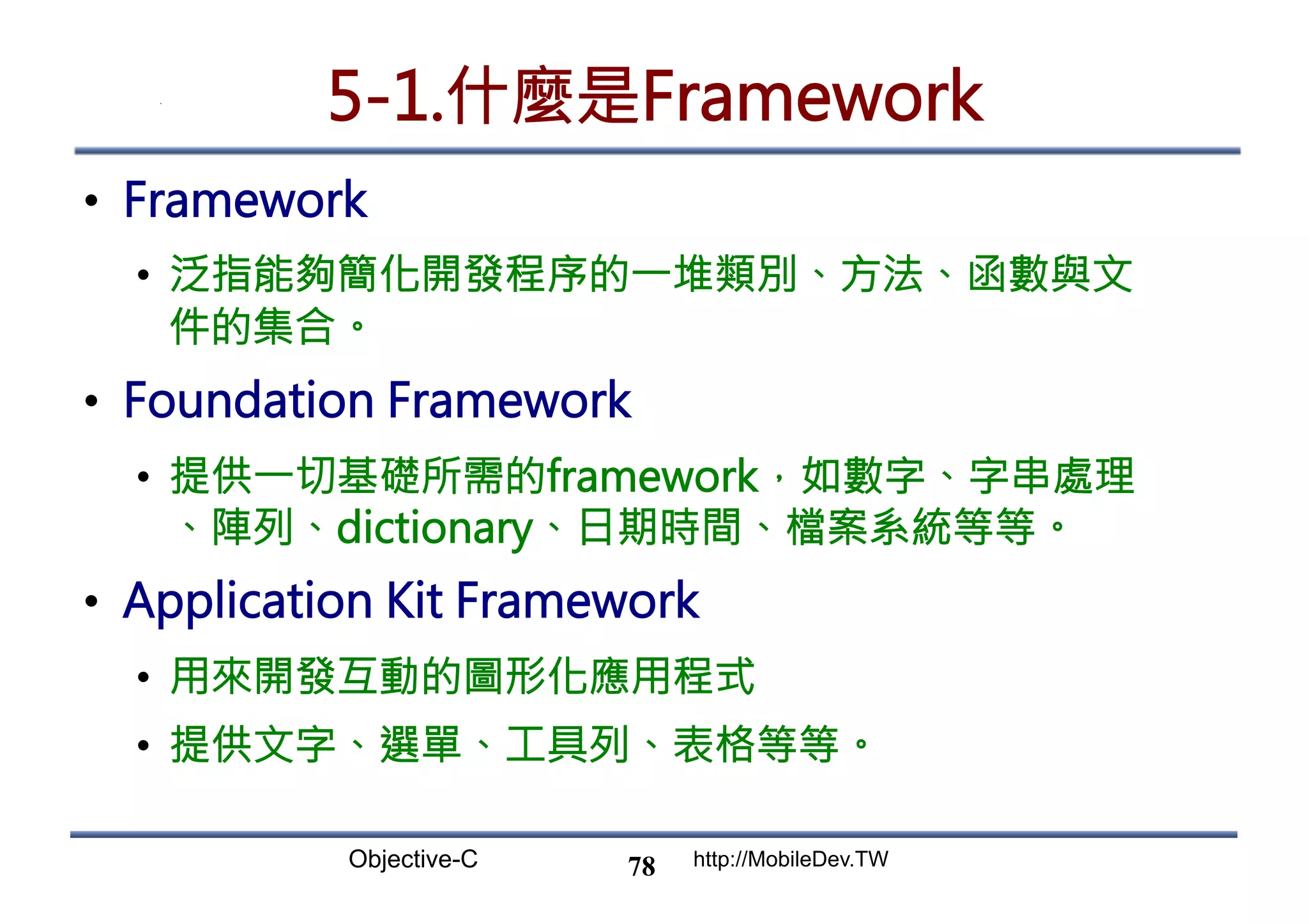 Objective-C http://MobileDev.TW 5-1.什麼是Framework •  Framework •  泛指能夠簡化開發程序的一堆類別、方法、函數與文 件的集合。 •  Foundation Framework •  提供一切基礎所需的framework，如數字、字串處理 、陣列、dictionary、日期時間、檔案系統等等。 •  Application Kit Framework •  用來開發互動的圖形化應用程式 •  提供文字、選單、工具列、表格等等。 78 
