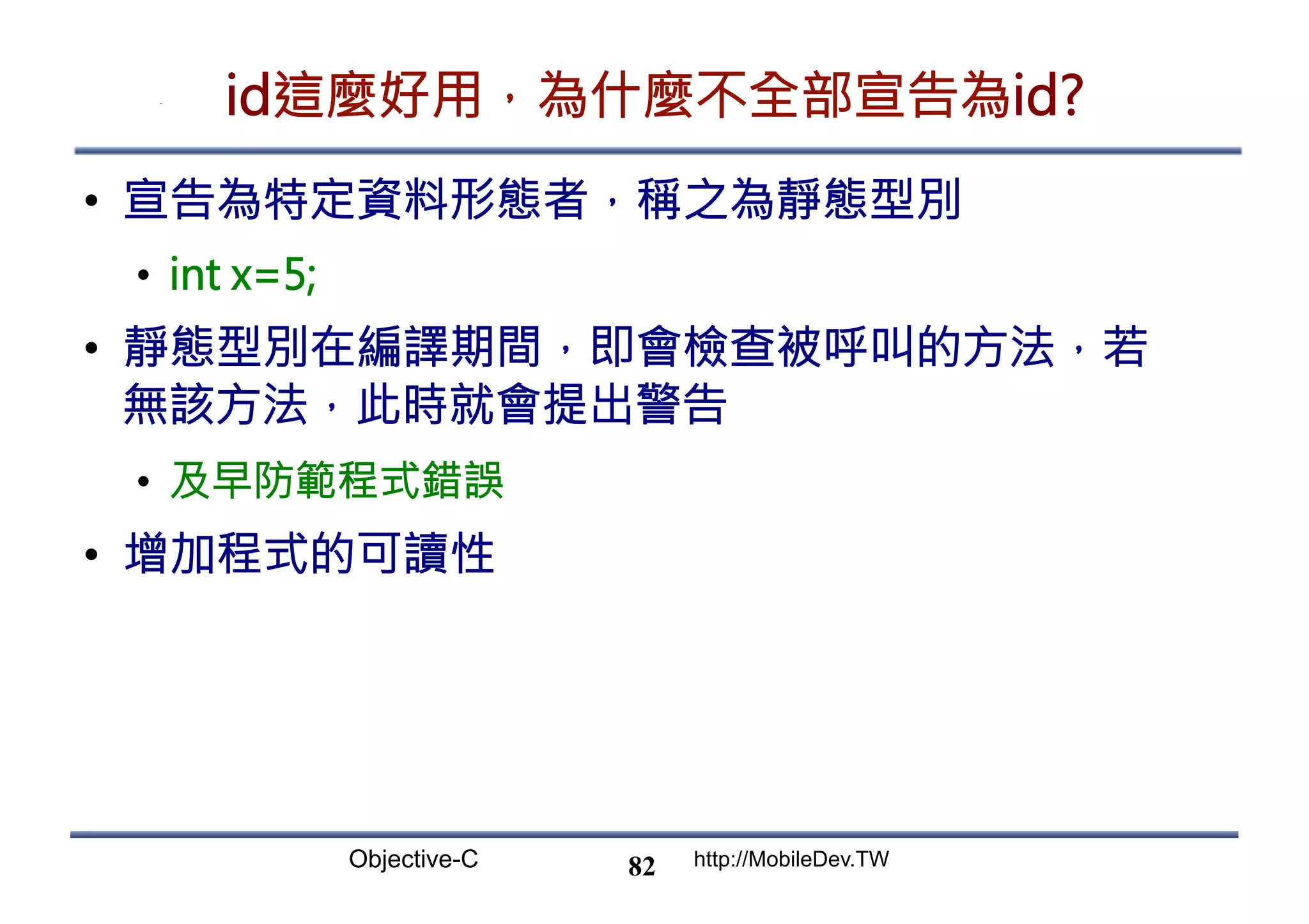 Objective-C http://MobileDev.TW id這麼好用，為什麼不全部宣告為id? •  宣告為特定資料形態者，稱之為靜態型別 •  int x=5; •  靜態型別在編譯期間，即會檢查被呼叫的方法，若 無該方法，此時就會提出警告 •  及早防範程式錯誤 •  增加程式的可讀性 82 