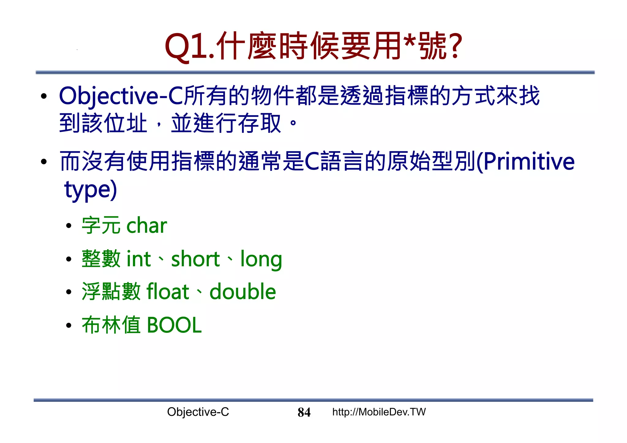 Objective-C http://MobileDev.TW Q1.什麼時候要用*號? •  Objective-C所有的物件都是透過指標的方式來找 到該位址，並進行存取。 •  而沒有使用指標的通常是C語言的原始型別(Primitive type) •  字元 char •  整數 int、short、long •  浮點數 float、double •  布林值 BOOL 84 