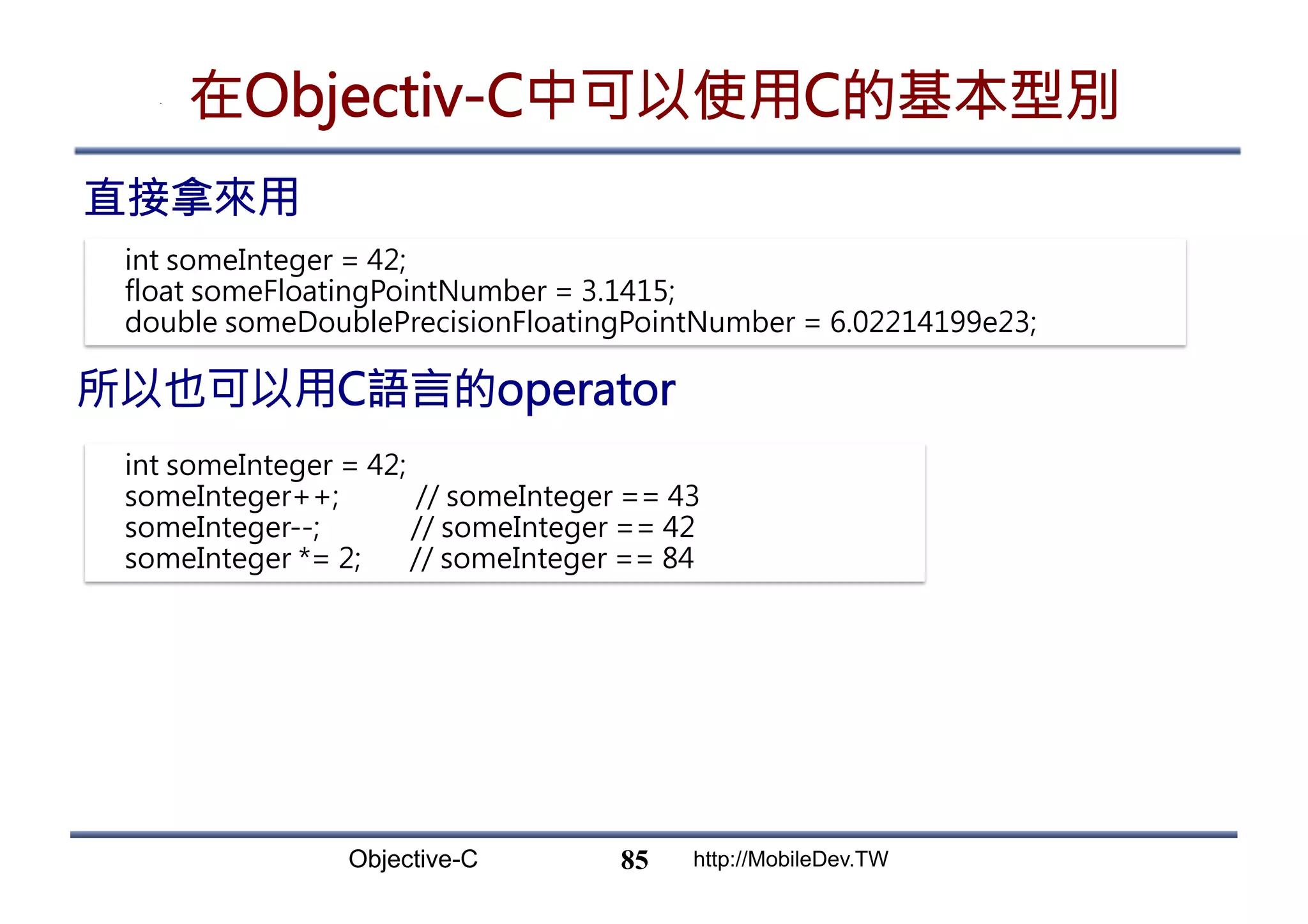 Objective-C http://MobileDev.TW 在Objectiv-C中可以使用C的基本型別 直接拿來用 85 int someInteger = 42; float someFloatingPointNumber = 3.1415; double someDoublePrecisionFloatingPointNumber = 6.02214199e23; int someInteger = 42; someInteger++; // someInteger == 43 someInteger--; // someInteger == 42 someInteger *= 2; // someInteger == 84 所以也可以用C語言的operator 