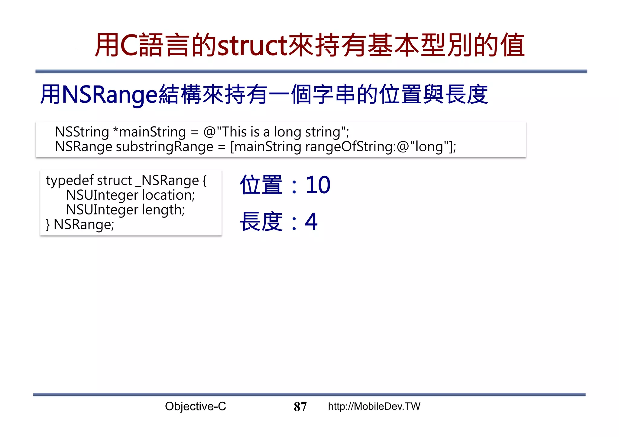 Objective-C http://MobileDev.TW 用C語言的struct來持有基本型別的值 用NSRange結構來持有一個字串的位置與長度 87 NSString *mainString = @This is a long string; NSRange substringRange = [mainString rangeOfString:@long]; typedef struct _NSRange { NSUInteger location; NSUInteger length; } NSRange; 位置：10 長度：4 