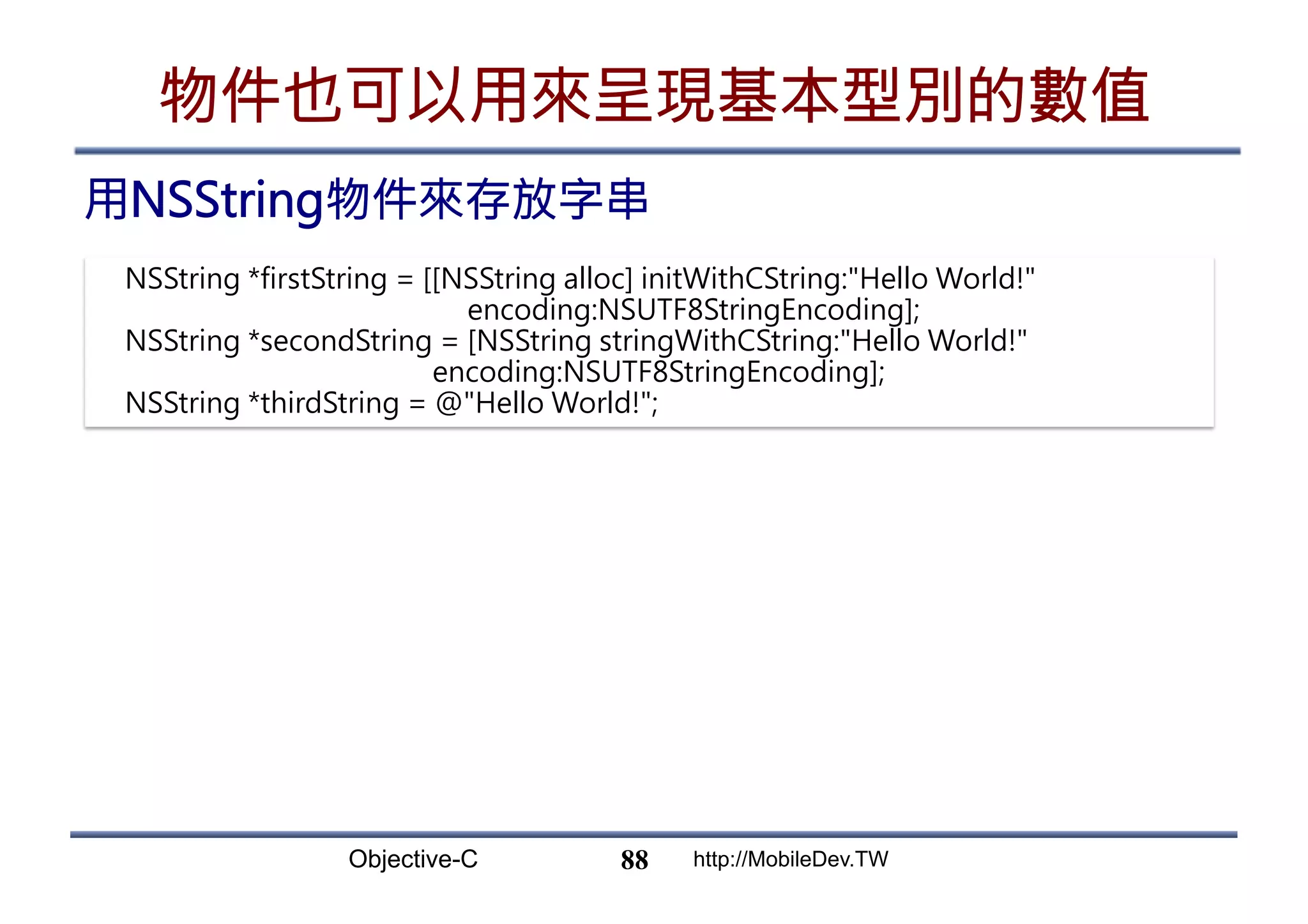Objective-C http://MobileDev.TW 物件也可以用來呈現基本型別的數值 用NSString物件來存放字串 88 NSString *firstString = [[NSString alloc] initWithCString:Hello World! encoding:NSUTF8StringEncoding]; NSString *secondString = [NSString stringWithCString:Hello World! encoding:NSUTF8StringEncoding]; NSString *thirdString = @Hello World!; 