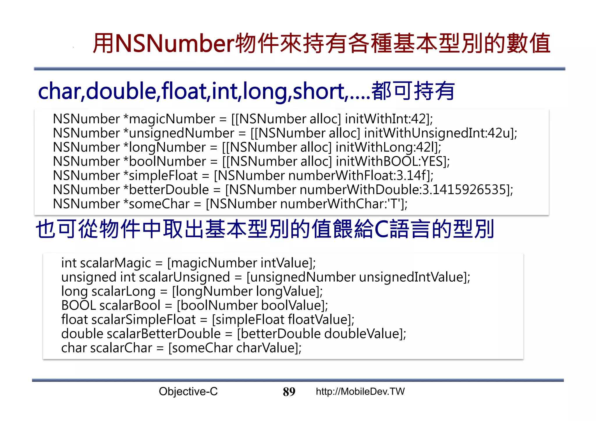 Objective-C http://MobileDev.TW 用NSNumber物件來持有各種基本型別的數值 char,double,float,int,long,short,….都可持有 89 NSNumber *magicNumber = [[NSNumber alloc] initWithInt:42]; NSNumber *unsignedNumber = [[NSNumber alloc] initWithUnsignedInt:42u]; NSNumber *longNumber = [[NSNumber alloc] initWithLong:42l]; NSNumber *boolNumber = [[NSNumber alloc] initWithBOOL:YES]; NSNumber *simpleFloat = [NSNumber numberWithFloat:3.14f]; NSNumber *betterDouble = [NSNumber numberWithDouble:3.1415926535]; NSNumber *someChar = [NSNumber numberWithChar:'T']; 也可從物件中取出基本型別的值餵給C語言的型別 int scalarMagic = [magicNumber intValue]; unsigned int scalarUnsigned = [unsignedNumber unsignedIntValue]; long scalarLong = [longNumber longValue]; BOOL scalarBool = [boolNumber boolValue]; float scalarSimpleFloat = [simpleFloat floatValue]; double scalarBetterDouble = [betterDouble doubleValue]; char scalarChar = [someChar charValue]; 