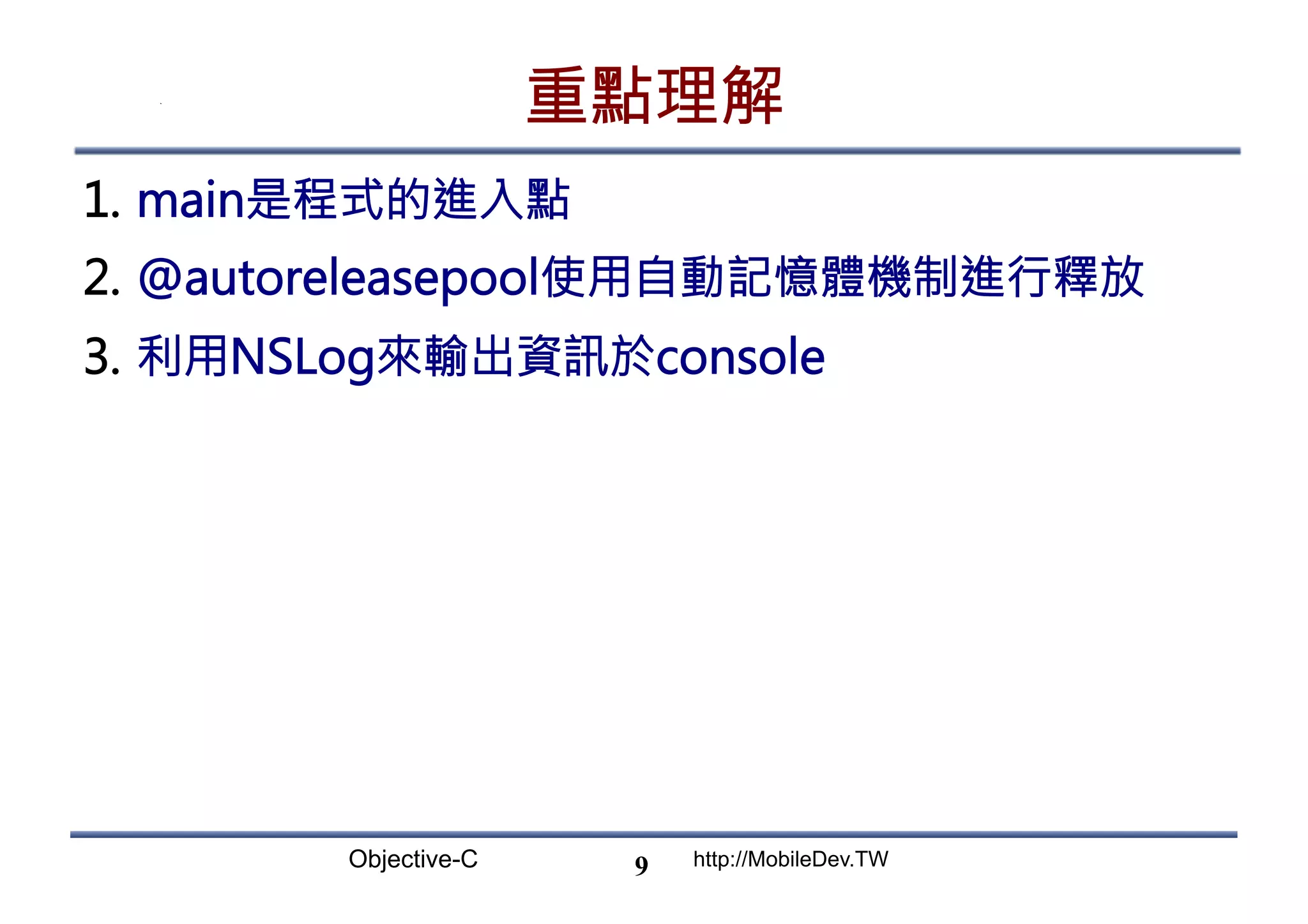 Objective-C http://MobileDev.TW 重點理解 1.  main是程式的進入點 2.  @autoreleasepool使用自動記憶體機制進行釋放 3.  利用NSLog來輸出資訊於console 9 