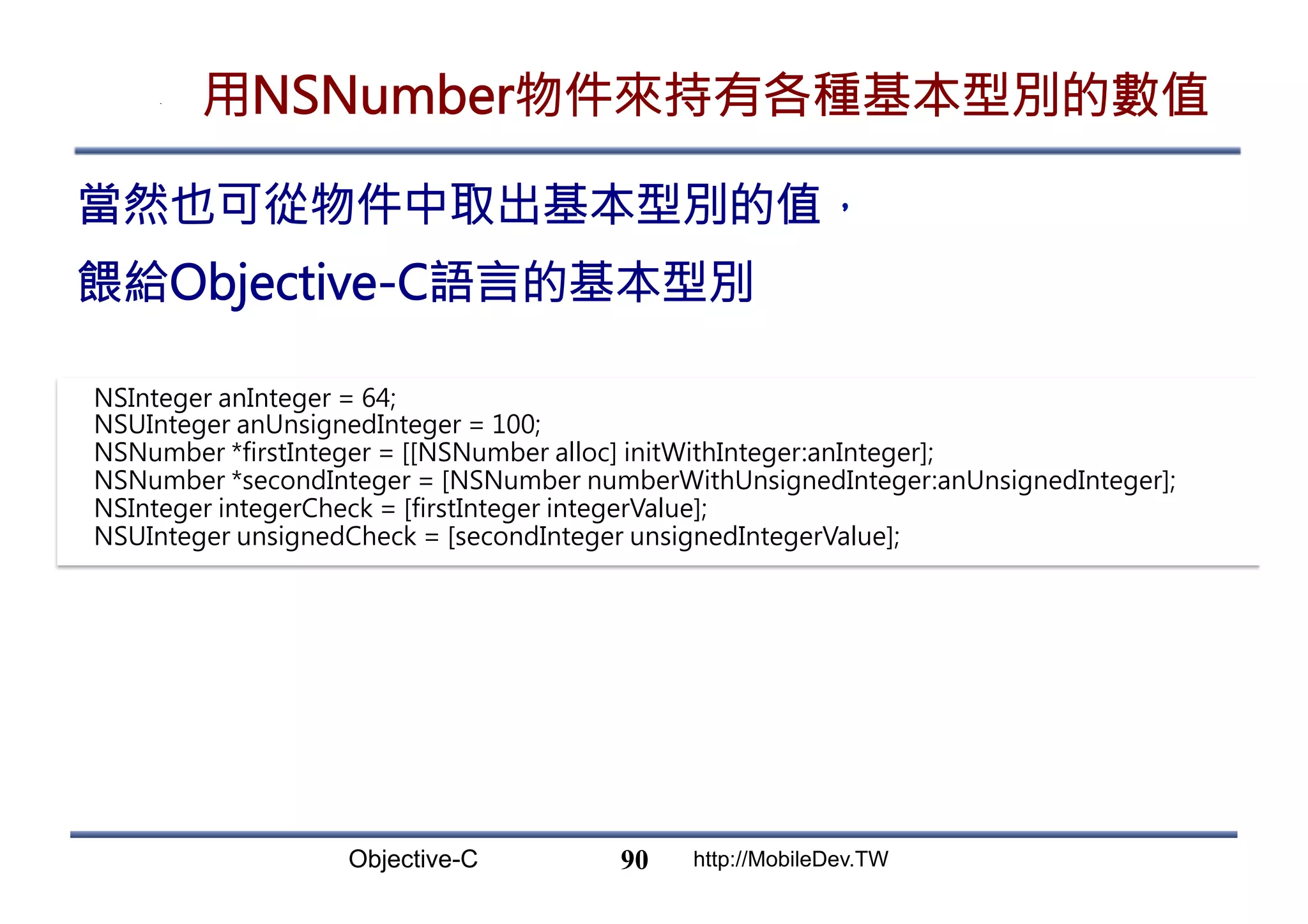Objective-C http://MobileDev.TW 用NSNumber物件來持有各種基本型別的數值 90 當然也可從物件中取出基本型別的值， 餵給Objective-C語言的基本型別 NSInteger anInteger = 64; NSUInteger anUnsignedInteger = 100; NSNumber *firstInteger = [[NSNumber alloc] initWithInteger:anInteger]; NSNumber *secondInteger = [NSNumber numberWithUnsignedInteger:anUnsignedInteger]; NSInteger integerCheck = [firstInteger integerValue]; NSUInteger unsignedCheck = [secondInteger unsignedIntegerValue]; 