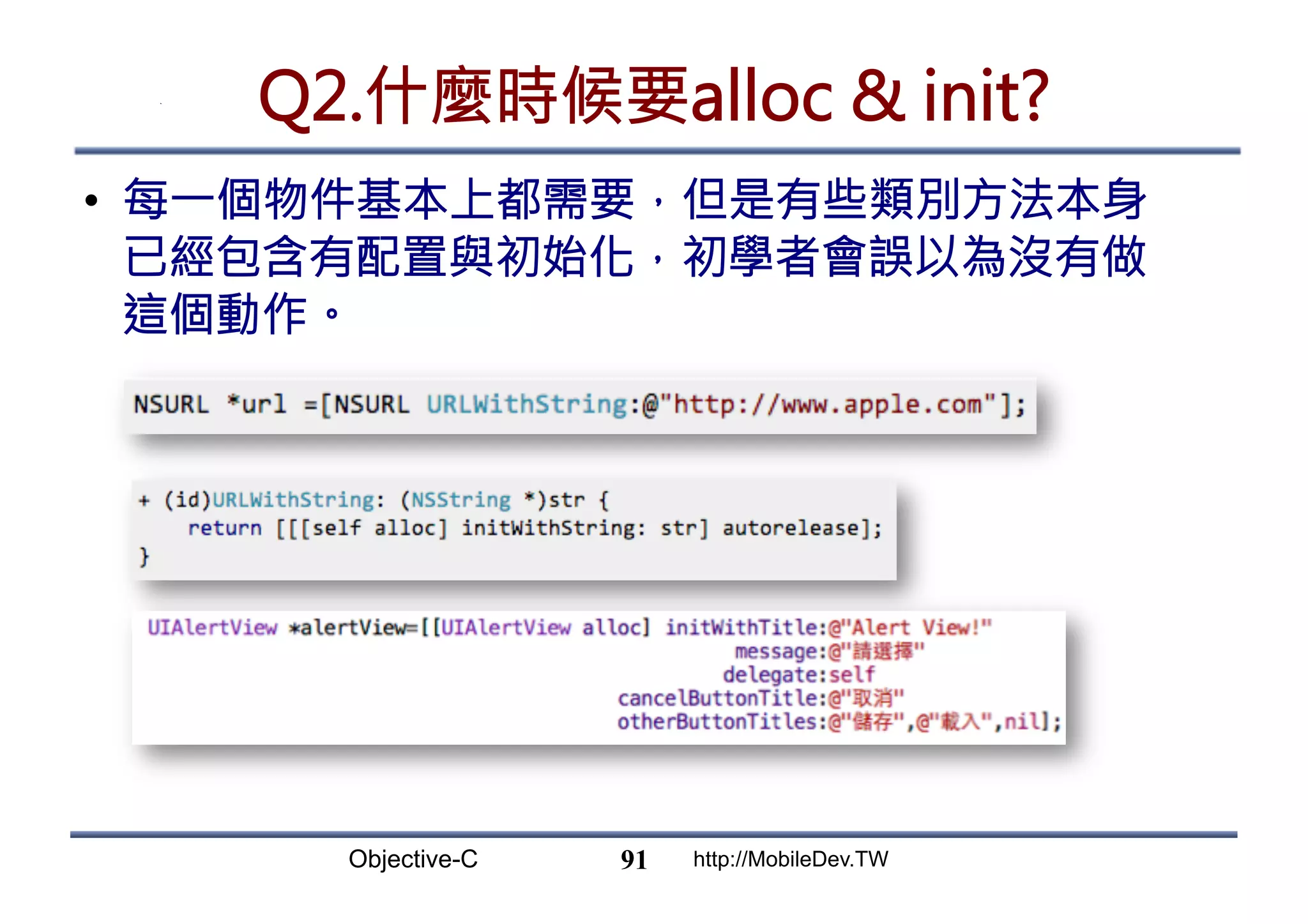 Objective-C http://MobileDev.TW Q2.什麼時候要alloc init? •  每一個物件基本上都需要，但是有些類別方法本身 已經包含有配置與初始化，初學者會誤以為沒有做 這個動作。 91 