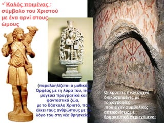 Καλός ποιμένας :
σύμβολο του Χριστού
με ένα αρνί στους
ώμους
Οι κρύπτες ήταν συχνά
διακοσμημένες με
τοιχογραφίες
που είχαν συμβολικές
απεικονίσεις με
θρησκευτικό περιεχόμενο:
(παραλληλίζεται ο μυθικός
Ορφέας με τη λύρα του, που
μαγεύει πραγματικά και
φανταστικά ζώα,
με το δάσκαλο Χριστό, που
έλκει τους ανθρώπους με το
λόγο του στη νέα θρησκεία)
 