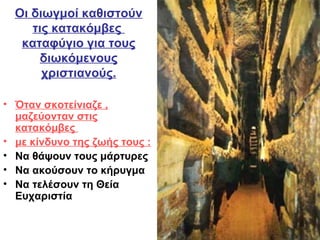 Οι διωγμοί καθιστούν
τις κατακόμβες
καταφύγιο για τους
διωκόμενους
χριστιανούς.
• Όταν σκοτείνιαζε ,
μαζεύονταν στις
κατακόμβες
• με κίνδυνο της ζωής τους :
• Να θάψουν τους μάρτυρες
• Να ακούσουν το κήρυγμα
• Να τελέσουν τη Θεία
Ευχαριστία
 