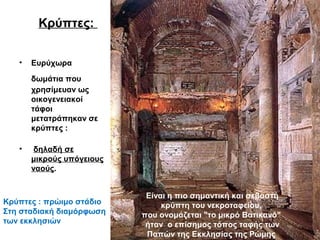 Κρύπτες:
• Ευρύχωρα
δωμάτια που
χρησίμευαν ως
οικογενειακοί
τάφοι
μετατράπηκαν σε
κρύπτες :
• δηλαδή σε
μικρούς υπόγειους
ναούς.
Είναι η πιο σημαντική και σεβαστή
κρύπτη του νεκροταφείου,
που ονομάζεται "το μικρό Βατικανό"
ήταν ο επίσημος τόπος ταφής των
Παπών της Εκκλησίας της Ρώμης
Κρύπτες : πρώιμο στάδιο
Στη σταδιακή διαμόρφωση
των εκκλησιών
 