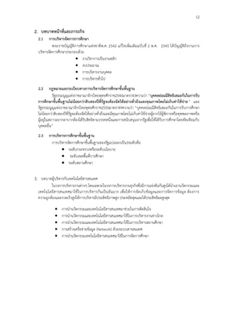 12
2. บทบาทหน้าที่และภาระกิจ
2.1 การบริหารจัดการการศึกษา
พระราชบัญญัติการศึกษาแห่งชาติพ.ศ. 2542 แก้ไขเพิ่มเติมฉบับที่ 2 พ.ศ. 2545 ได้บัญญัติถึงงานการ
บริหารจัดการศึกษาประกอบด้วย
 งานวิชาการเป็นงานหลัก
 งบประมาณ
 การบริหารงานบุคคล
 การบริหารทั่วไป
2.2 กฎหมายและระเบียบทางการบริหารจัดการศึกษาขั้นพื้นฐาน
รัฐธรรมนูญแห่งราชอาณาจักรไทยพุทธศักราช2540มาตรา43ความว่า “บุคคลย่อมมีสิทธิเสมอกันในการรับ
การศึกษาขั้นพื้นฐานไม่น้อยกว่าสิบสองปีที่รัฐจะต้องจัดให้อย่างทั่วถึงและคุณภาพโดยไม่เก็บค่าใช้จ่าย” และ
รัฐธรรมนูญแห่งราชอาณาจักรไทยพุทธศักราช2550มาตรา49ความว่า “บุคคลย่อมมีสิทธิเสมอกันในการรับการศึกษา
ไม่น้อยกว่าสิบสองปีที่รัฐจะต้องจัดให้อย่างทั่วถึงและมีคุณภาพโดยไม่เก็บค่าใช้จ่ายผู้ยากไร้ผู้พิการหรือทุพพลภาพหรือ
ผู้อยู่ในสภาวะยากลาบากต้องได้รับสิทธิตามวรรคหนึ่งและการสนับสนุนจากรัฐเพื่อให้ได้รับการศึกษาโดยทัดเทียมกับ
บุคคลอื่น”
2.3 การบริหารการศึกษาขั้นพื้นฐาน
การบริหารจัดการศึกษาขั้นพื้นฐานของรัฐแบ่งออกเป็น3ระดับคือ
 ระดับกระทรวงหรือระดับนโยบาย
 ระดับเขตพื้นที่การศึกษา
 ระดับสถานศึกษา
3. บทบาทผู้บริหารกับเทคโนโลยีสารสนเทศ
ในวงการบริหารงานต่างๆ โดยเฉพาะในวงการบริหารงานธุรกิจซึ่งมีการแข่งขันกันสูงได้นาเอานวัตกรรมและ
เทคโนโลยีสารสนเทศมาใช้ในการบริหารกันเป็นอันมาก เพื่อให้การจัดเก็บข้อมูลและการจัดการข้อมูล ต้องการ
ความถูกต้องและรวดเร็วสูงให้การบริหารมีประสิทธิภาพสูง ประหยัดสุดและได้ประสิทธิผลสูงสุด
 การนานวัตกรรมและเทคโนโลยีสารสนเทศมาช่วยในการตัดสินใจ
 การนานวัตกรรมและเทคโนโลยีสารสนเทศมาใช้ในการบริหารงานทางไกล
 การนานวัตกรรมและเทคโนโลยีสารสนเทศมาใช้ในการบริหารสถานศึกษา
 การสร้างเครือข่ายข้อมูล (Network) ด้วยระบบสารสนเทศ
 การนานวัตกรรมเทคโนโลยีสารสนเทศมาใช้ในการจัดการศึกษา
 