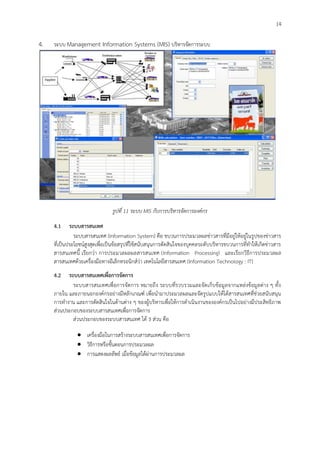 14
4. ระบบ Management Information Systems (MIS) บริหารจัดการระบบ
รูปที่ 11 ระบบ MIS กับการบริหารจัดการองค์กร
4.1 ระบบสารสนเทศ
ระบบสารสนเทศ (Information System) คือ ขบวนการประมวลผลข่าวสารที่มีอยู่ให้อยู่ในรูปของข่าวสาร
ที่เป็นประโยชน์สูงสุดเพื่อเป็นข้อสรุปที่ใช้สนับสนุนการตัดสินใจของบุคคลระดับบริหารขบวนการที่ทาให้เกิดข่าวสาร
สารสนเทศนี้ เรียกว่า การประมวลผลผลสารสนเทศ (Information Processing) และเรียกวิธีการประมวลผล
สารสนเทศด้วยเครื่องมือทางอีเล็กทรอนิกส์ว่า เทคโนโลยีสารสนเทศ (Information Technology : IT)
4.2 ระบบสารสนเทศเพื่อการจัดการ
ระบบสารสนเทศเพื่อการจัดการ หมายถึง ระบบที่รวบรวมและจัดเก็บข้อมูลจากแหล่งข้อมูลต่าง ๆ ทั้ง
ภายใน และภายนอกองค์กรอย่างมีหลักเกณฑ์ เพื่อนามาประมวลผลและจัดรูปแบบให้ได้สารสนเทศที่ช่วยสนับสนุน
การทางาน และการตัดสินใจในด้านต่าง ๆ ของผู้บริหารเพื่อให้การดาเนินงานขององค์กรเป็นไปอย่างมีประสิทธิภาพ
ส่วนประกอบของระบบสารสนเทศเพื่อการจัดการ
ส่วนประกอบของระบบสารสนเทศ ได้ 3 ส่วน คือ
 เครื่องมือในการสร้างระบบสารสนเทศเพื่อการจัดการ
 วิธีการหรือขั้นตอนการประมวลผล
 การแสดงผลลัพธ์ เมื่อข้อมูลได้ผ่านการประมวลผล
 